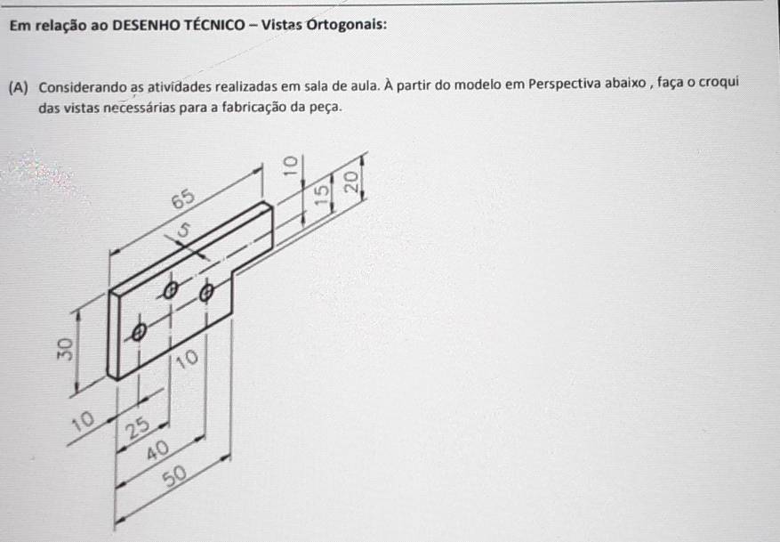 Em relação ao DESENHO TÉCNICO - Vistas Órtogonais: 
(A) Considerando as atividades realizadas em sala de aula. À partir do modelo em Perspectiva abaixo , faça o croqui 
das vistas necessárias para a fabricação da peça.
65
8
10
10 25
40
50