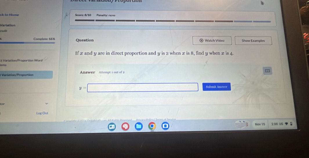 variationy Própórtión 
ck to Home Score: 8/10 Penalty: none 
Varlation 
redit 
Camplete: 55% Question Watch Video Show Examples 
If x and y are in direct proportion and y is 2 when x is 8, find y when x is 4. 
ct Variation/Proportion Word 
ens 
t Variation/Proportion Answer Attempt 1 out of 2
y=□ Submit Answer 
tar 
Log Out 
Nov 15 2:00 US Q