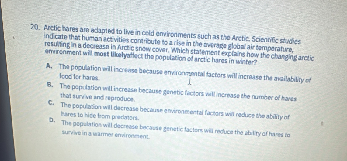 Arctic hares are adapted to live in cold environments such as the Arctic. Scientific studies
indicate that human activities contribute to a rise in the average global air temperature,
resulting in a decrease in Arctic snow cover. Which statement explains how the changing arctic
environment will most likelyaffect the population of arctic hares in winter?
A. The population will increase because environmental factors will increase the availability of
food for hares.
B. The population will increase because genetic factors will increase the number of hares
that survive and reproduce.
C. The population will decrease because environmental factors will reduce the ability of
hares to hide from predators.
D. The population will decrease because genetic factors will reduce the ability of hares to
survive in a warmer environment.