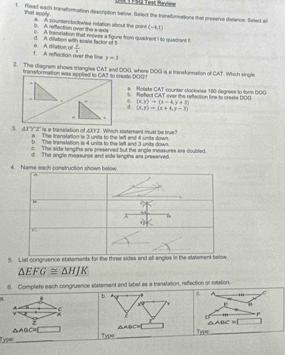 Ufit T FSQ Test Review
that apply.
1. Read each transformation description below. Select the transformations that preserve distance. Select all
a. A counterclockwise rotation about the point (-4,1)
b. A reflection over the x-axis
c. A translation that moves a figure from quadrant I to quadrant II
d A dilation with scale factor of 5
e. A dilation of  2/3 
f. A reflection over the line y=3
2. The diagram shows triangles CAT and DOG, where DOG is a transformation of CAT. Which single
transformation was applied to CAT to create DOG?
a. Rotate CAT counter clockwise 180 degrees to form DOG
b. Reflect CAT over the reflection line to create DOG
c. (x,y)to (x-4,y+3)
d. (x,y)to (x+4,y-3)
3. △ X'Y'Z' is a translation of △ XYZ. Which statement must be true?
a The translation is 3 units to the left and 4 units down.
b. The translation is 4 units to the left and 3 units down.
c. The side lengths are preserved but the angle measures are doubled.
d. The angle measures and side lengths are preserved.
4. Name each construction shown below.
5 List congruence stat
△ EFG≌ △ HJK
6. Complete each congruence statement and label as a translation, reflection or rotation.
a.
b. A B c. A '' C
' y
e B
F
z
△ ABC≌ □
△ ABC≌ □
△ ABC≌
Type:
_
Type: _Type: