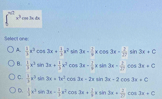 ∈t _0^((π /2)x^3)cos 3xdx
Select one:
A.  1/3 x^3cos 3x+ 1/3 x^2sin 3x- 2/9 xcos 3x- 2/27 sin 3x+C
B.  1/3 x^3sin 3x+ 1/3 x^2cos 3x- 2/9 xsin 3x- 2/27 cos 3x+C
C.  1/3 x^3sin 3x+1x^2cos 3x-2xsin 3x-2cos 3x+C
D.  1/3 x^3sin 3x- 1/3 x^2cos 3x+ 2/9 xsin 3x+ 2/27 cos 3x+C