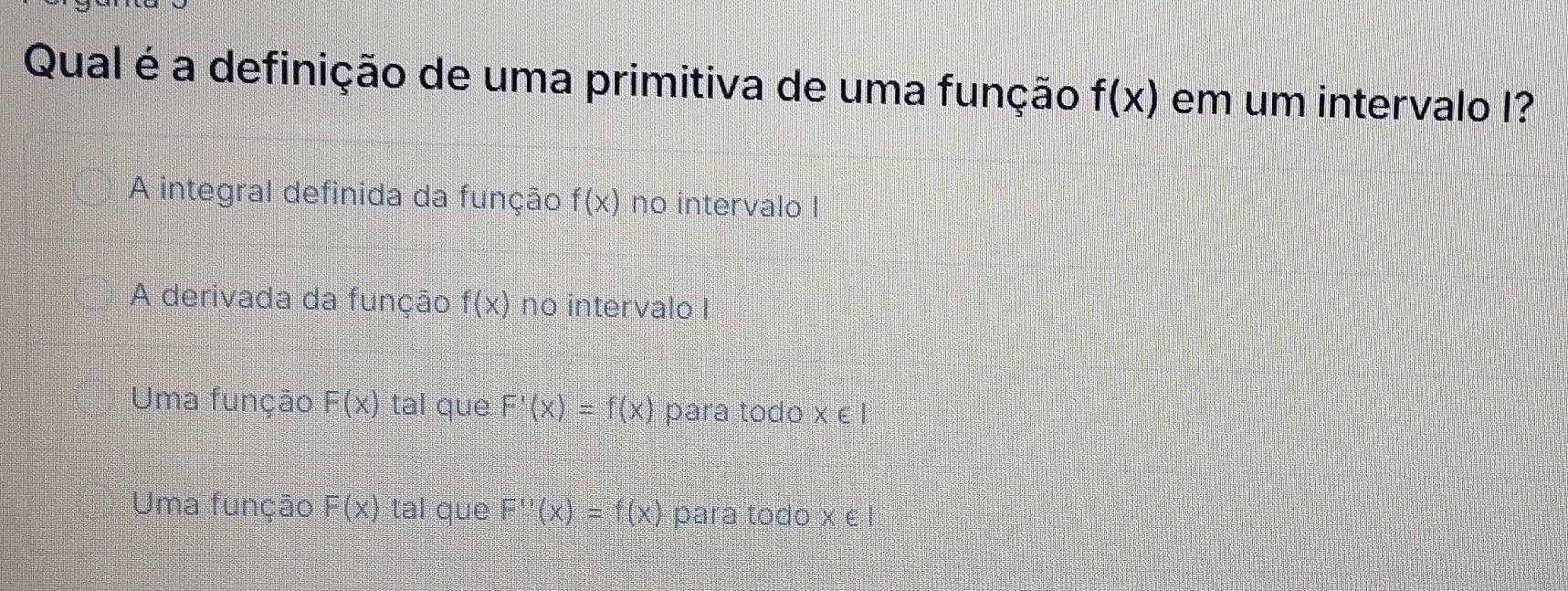 Qual é a definição de uma primitiva de uma função f(x) em um intervalo I?
A integral definida da função f(x) no intervalo I
A derivada da função f(x) no intervalo I
Uma função F(x) tal que F'(x)=f(x) para todo x ∈ l
Uma função F(x) tal que F''(x)=f(x) para todo X∈