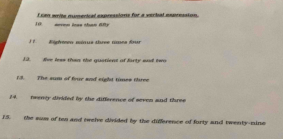 can write numerical expressions for a verbal expression. 
10. seven less than fifty 
11. Eighteen minus three times four 
12. five less than the quotient of forty and two 
13. The sum of four and eight times three 
14. twenty divided by the difference of seven and three 
15. the sum of ten and twelve divided by the difference of forty and twenty-nine