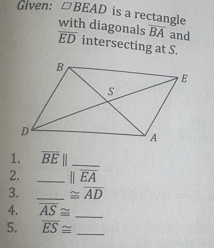 Given: □ BEAD is a rectangle 
with diagonals overline BA and
overline ED intersecting at S. 
1. overline BE _ 
2. 
_ overline beginvmatrix endvmatrix overline EA
3._
≌ overline AD
4. overline AS≌ _ 
5. overline ES≌ _