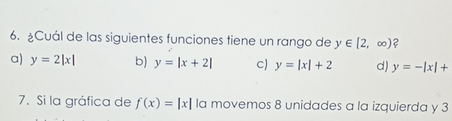 ¿Cuál de las siguientes funciones tiene un rango de y∈ [2,∈fty ) 2
a) y=2|x| b) y=|x+2| c) y=|x|+2 d) y=-|x|+
7. Si la gráfica de f(x)=|x| la movemos 8 unidades a la izquierda y 3