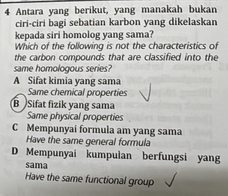 Antara yang berikut, yang manakah bukan
ciri-ciri bagi sebatian karbon yang dikelaskan
kepada siri homolog yang sama?
Which of the following is not the characteristics of
the carbon compounds that are classified into the
same homologous series?
A Sifat kimia yang sama
Same chemical properties
B Sifat fizik yang sama
Same physical properties
C Mempunyai formula am yang sama
Have the same general formula
D Mempunyai kumpulan berfungsi yang
sama
Have the same functional group