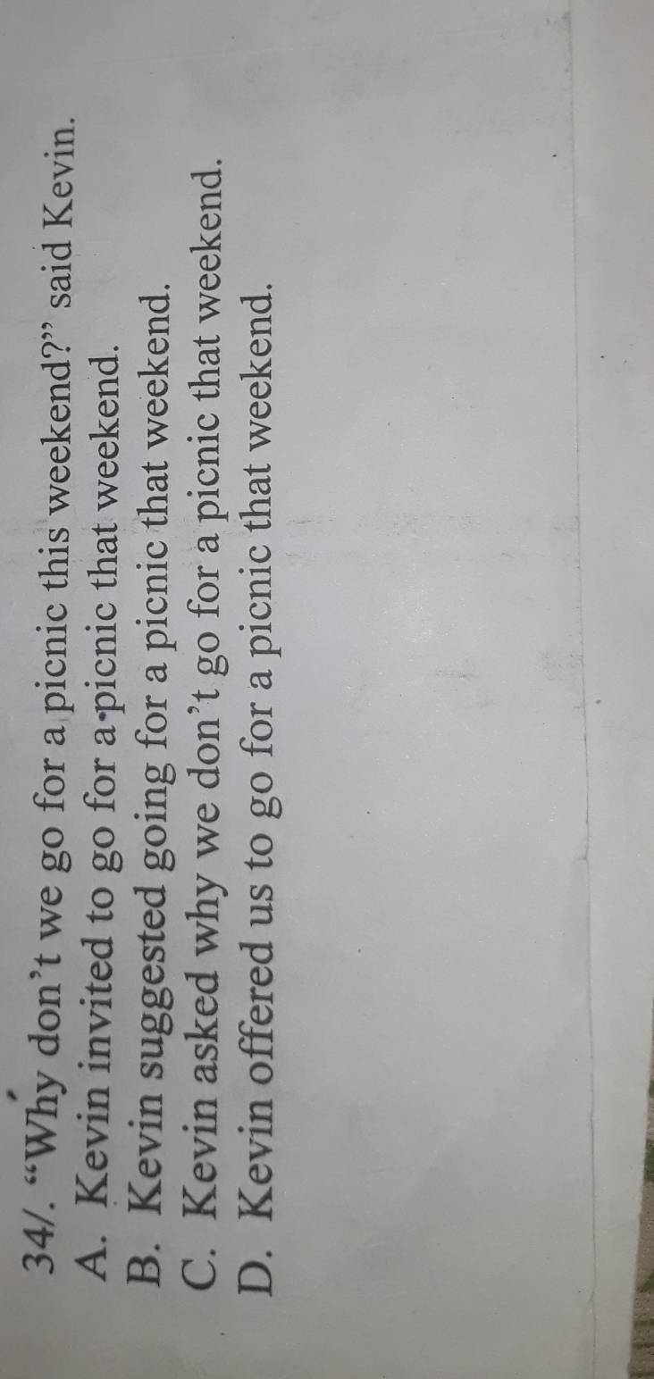 34/. “Why don’t we go for a picnic this weekend?” said Kevin.
A. Kevin invited to go for a-picnic that weekend.
B. Kevin suggested going for a picnic that weekend.
C. Kevin asked why we don’t go for a picnic that weekend.
D. Kevin offered us to go for a picnic that weekend.