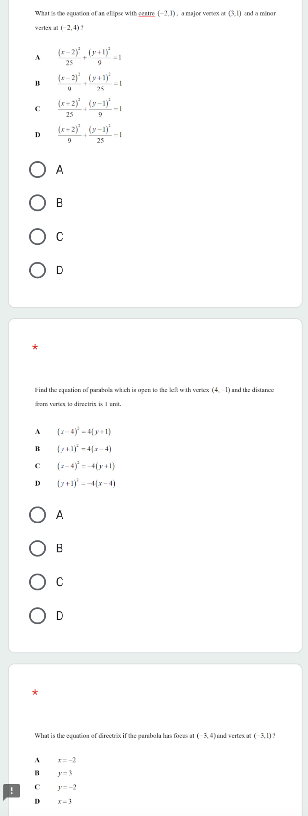 What is the equation of an ellipse with centre (-2,1) , a major vertex at (3,1) and a minor
vertex at (-2,4)
A frac (x-2)^225+frac (y+1)^29=1
B frac (x-2)^29+frac (y+1)^225=1
C frac (x+2)^225+frac (y-1)^29=1
D frac (x+2)^29+frac (y-1)^225=1
A
B
C
D
Find the equation of parabola which is open to the left with vertex (4,−1) and the distance
from vertex to directrix is 1 unit.
A (x-4)^2=4(y+1)
B (y+1)^2=4(x-4)
C (x-4)^2=-4(y+1)
D (y+1)^2=-4(x-4)
A
B
C
D
*
What is the equation of directrix if the parabola has focus at (-3,4) and vertex at (-3,1)
A x=-2
B y=3
C
: y=-2
D x=3