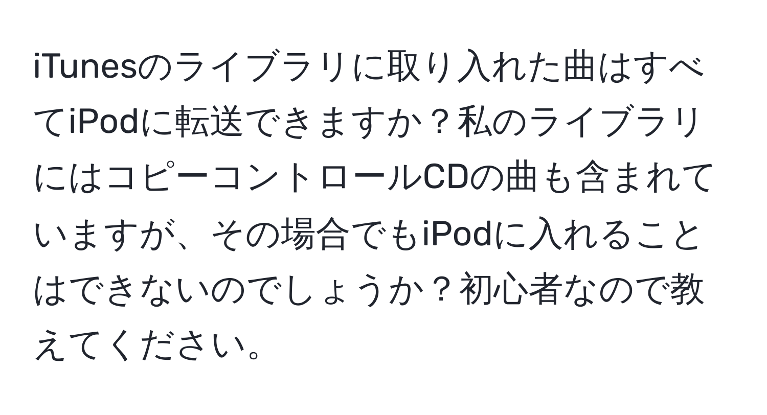 iTunesのライブラリに取り入れた曲はすべてiPodに転送できますか？私のライブラリにはコピーコントロールCDの曲も含まれていますが、その場合でもiPodに入れることはできないのでしょうか？初心者なので教えてください。