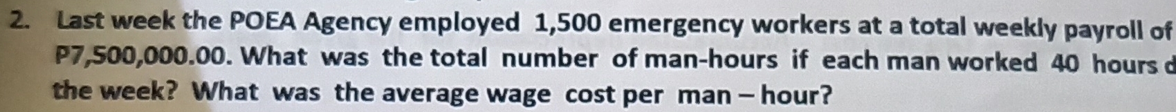 Last week the POEA Agency employed 1,500 emergency workers at a total weekly payroll of
P7,500,000.00. What was the total number of man- hours if each man worked 40 hours d 
the week? What was the average wage cost per man — hour?