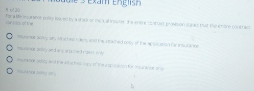 e3 Exam English
8 of 20
For a life insurance policy issued by a stock or mutual insurer, the entire contract provision states that the entire contract
consists of the
insurance policy, any attached riders, and the attached copy of the application for Insurance
insurance policy and any attached riders only
insurance policy and the attached copy of the application for Insurance only
insurance policy only