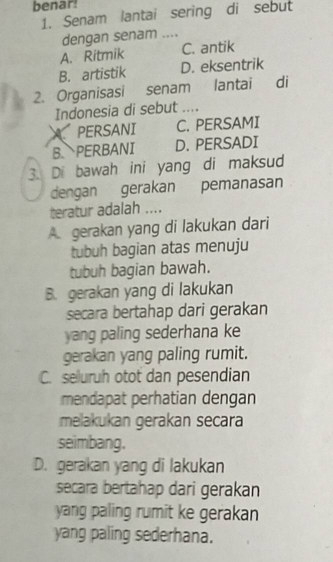 benar!
1. Senam lantai sering di sebut
dengan senam ....
A. Ritmik C. antik
B. artistik D. eksentrik
2. Organisasi senam lantai di
Indonesia di sebut ....
APERSANI C. PERSAMI
B. PERBANI D. PERSADI
3. Di bawah ini yang di maksud
dengan gerakan pemanasan
teratur adalah ....
A. gerakan yang di lakukan dari
tubuh bagian atas menuju
tubuh bagian bawah.
B. gerakan yang di lakukan
secara bertahap dari gerakan
yang paling sederhana ke
gerakan yang paling rumit.
C. seluruh otot dan pesendian
mendapat perhatian dengan
melakukan gerakan secara
seimbang.
D. gerakan yang di lakukan
secara bertahap dari gerakan
yang paling rumit ke gerakan
yang paling sederhana.