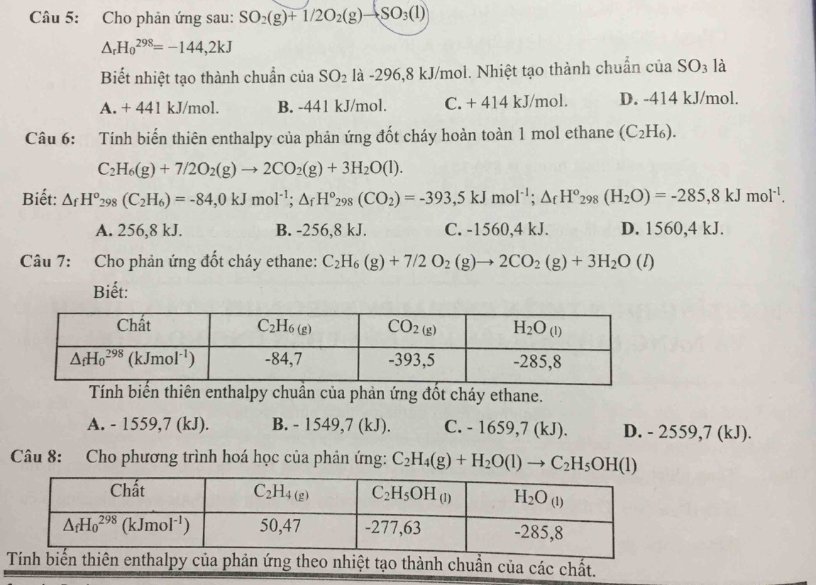 Cho phản ứng sau: SO_2(g)+1/2O_2(g)to SO_3(l)
△ _rH_0^((298)=-144,2kJ
Biết nhiệt tạo thành chuẩn ciaSO_2) là -296,8 kJ/mol. Nhiệt tạo thành chuẩn của SO_3 là
A. + 441 kJ/mol. B. -441 kJ/mol. C. + 414 kJ/mol. D. -414 kJ/mol.
Câu 6: Tính biến thiên enthalpy của phản ứng đốt cháy hoàn toàn 1 mol ethane (C_2H_6).
C_2H_6(g)+7/2O_2(g)to 2CO_2(g)+3H_2O(l).
Biết: △ _fH°_298(C_2H_6)=-84,0kJmol^(-1);△ _fH°_298(CO_2)=-393,5kJmol^(-1);△ _fH°_298(H_2O)=-285,8kJmol^(-1).
A. 256,8 kJ. B. -256,8 kJ. C. -1560,4 kJ. D. 1560,4 kJ.
Câu 7: Cho phản ứng đốt cháy ethane: C_2H_6(g)+7/2O_2(g)to 2CO_2(g)+3H_2O(l)
Biết:
Tính biến thiên enthalpy chuẩn của phản ứng đốt cháy ethane.
A. - 1559,7 (kJ). B. - 1549,7 (kJ). C. - 1659,7 (kJ). D. - 2559,7 (kJ).
Câu 8: Cho phương trình hoá học của phản ứng: C_2H_4(g)+H_2O(l)to C_2H_5OH(l)
tạo thành chuẩn của các chất.