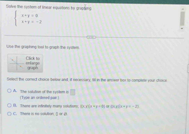 Solve the system of linear equations by grapting.
beginarrayl x+y=0 x+y=-2endarray.
Use the graphing tool to graph the system.
Click to
enlarge
graph
Select the correct choice below and, if necessary, fill in the answer box to complete your choice.
A. The solution of the system is □ . 
(Type an ordered pair.)
B. There are infinitely many solutions;  (x,y)|x+y=0 or  (x,y)|x+y=-2.
C. There is no solution;  or Ø.