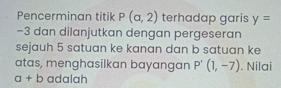 Pencerminan titik P(a,2) terhadap garis y=
−3 dan dilanjutkan dengan pergeseran 
sejauh 5 satuan ke kanan dan b satuan ke 
atas, menghasilkan bayangan P'(1,-7). Nilai
a+b adalah