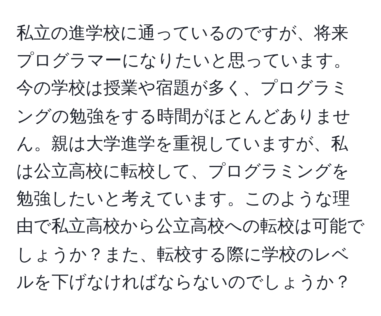 私立の進学校に通っているのですが、将来プログラマーになりたいと思っています。今の学校は授業や宿題が多く、プログラミングの勉強をする時間がほとんどありません。親は大学進学を重視していますが、私は公立高校に転校して、プログラミングを勉強したいと考えています。このような理由で私立高校から公立高校への転校は可能でしょうか？また、転校する際に学校のレベルを下げなければならないのでしょうか？