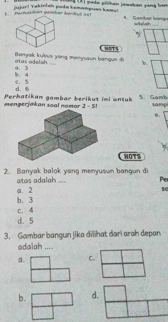 sllang (X) pada pilihan jawaban yang ben
jujur! Yakinlah pada kemampuan kamu!
1. Perhatikan gambar berikut ini! 4. Gambar bangy
adalah ....
HOTS
Banyak kubus yang menyusun bangun di b.
atas adalah ....
a. 3
b. 4
c. 5
d. 6
Perhatikan gambar berikut ini untuk 5. Gamb
mengerjakan soal nomor 2 - 5! sampi
a.
HOTS
2. Banyak balok yang menyusun bangun di
atas adalah .... Per
a. 2
so
b. 3
c. 4
d. 5
3. Gambar bangun jika dilihat dari arah depan
adalah ....
a.
b.