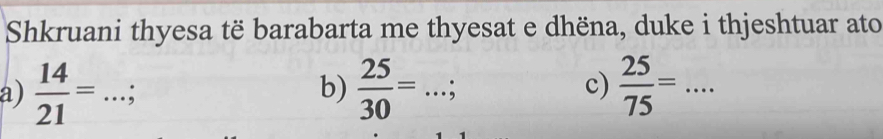 Shkruani thyesa të barabarta me thyesat e dhëna, duke i thjeshtuar ato 
b)  25/30 =  25/75 =... _ 
a)  14/21 = .. _ .; _; 
c)