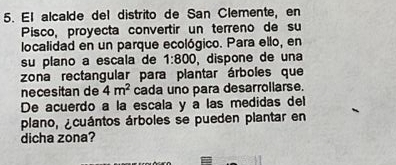 El alcalde del distrito de San Clemente, en 
Pisco, proyecta convertir un terreno de su 
localidad en un parque ecológico. Para ello, en 
su plano a escala de 1:800 , dispone de una 
zona rectangular para plantar árboles que 
necesitan de 4m^2 cada uno para desarrollarse. 
De acuerdo a la escala y a las medidas del 
plano, ¿cuántos árboles se pueden plantar en 
dicha zona?