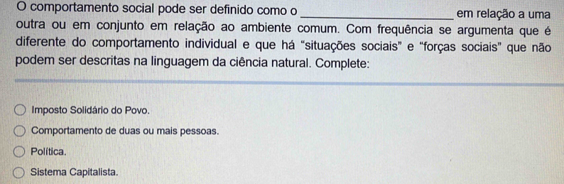 comportamento social pode ser definido como o _em relação a uma
outra ou em conjunto em relação ao ambiente comum. Com frequência se argumenta que é
diferente do comportamento individual e que há “situações sociais” e “forças sociais” que não
podem ser descritas na linguagem da ciência natural. Complete:
Imposto Solidário do Povo.
Comportamento de duas ou mais pessoas.
Política.
Sistema Capitalista.