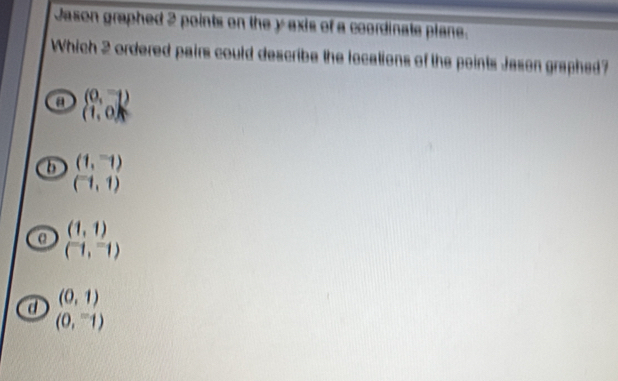 Jason graphed 2 points on the y exis of a coordinate plane.
Which 2 ordered pairs could describe the locations of the points Jason graphed?
a (0,1)
(1,0)
b (1,-1)
(-1,1)
α (1,1)
(^-1,^-1)
a (0,1)
(0,^-1)