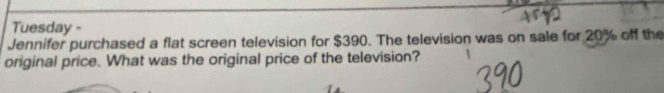 Tuesday - 
Jennifer purchased a flat screen television for $390. The television was on sale for 20% off the 
original price. What was the original price of the television?