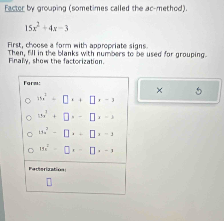 Factor by grouping (sometimes called the ac-method).
15x^2+4x-3
First, choose a form with appropriate signs.
Then, fill in the blanks with numbers to be used for grouping.
Finally, show the factorization.
×
5