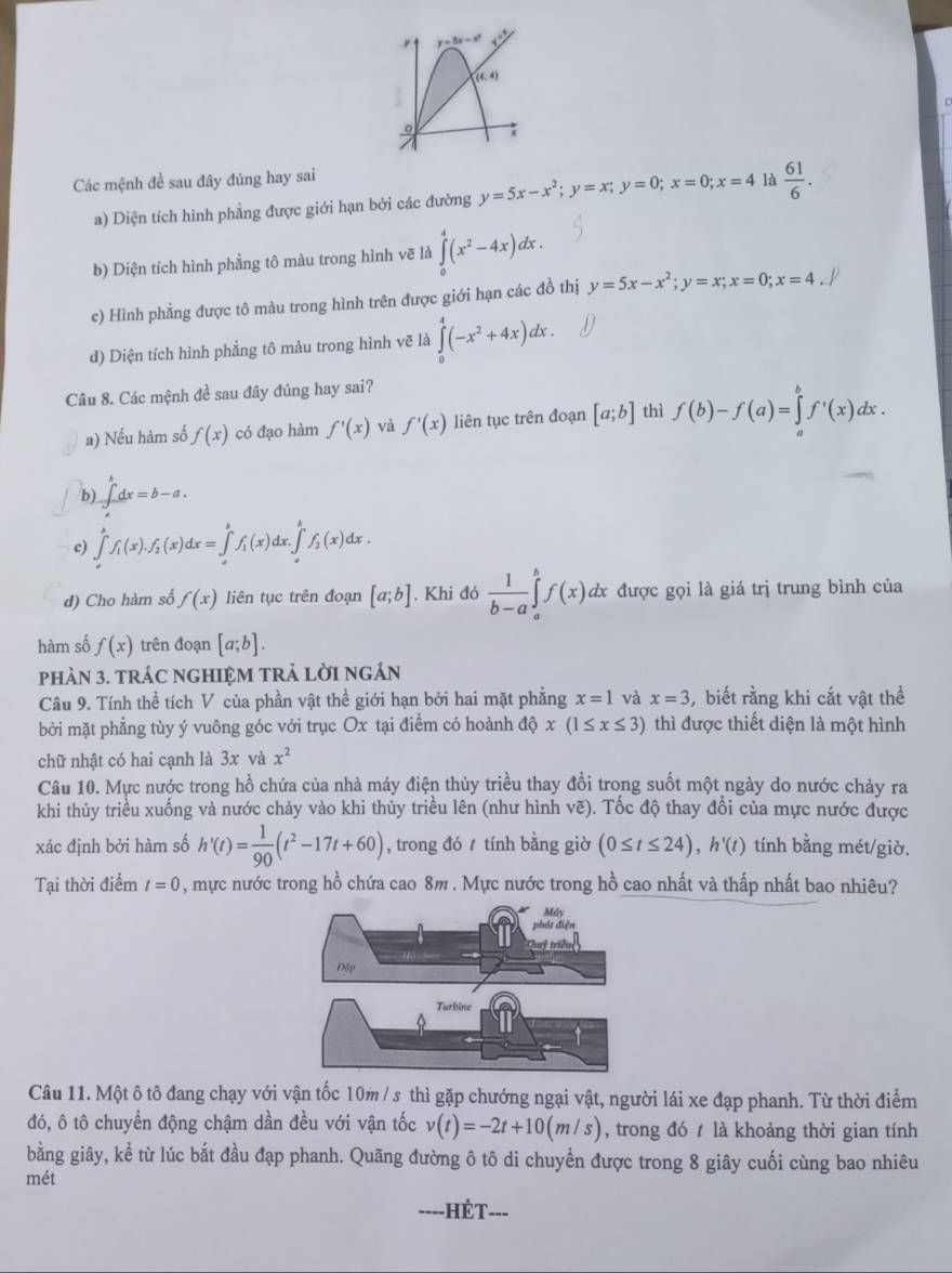 y=5x-x^2
(4,4)
。
Các mệnh đề sau đây đúng hay sai
a) Diện tích hình phẳng được giới hạn bởi các đường y=5x-x^2;y=x;y=0;x=0;x=4 là  61/6 .
b) Diện tích hình phẳng tô màu trong hình vẽ là ∈tlimits _0^(4(x^2)-4x)dx.
c) Hình phẳng được tô màu trong hình trên được giới hạn các đồ thị y=5x-x^2;y=x;x=0;x=4
d) Diện tích hình phẳng tô màu trong hình vẽ là ∈tlimits _0^(4(-x^2)+4x)dx.
Câu 8. Các mệnh đề sau đây đúng hay sai?
a) Nếu hàm số f(x) có đạo hàm f'(x) và f'(x) liên tục trên đoạn [a;b] thì f(b)-f(a)=∈tlimits _a^(bf^,)(x)dx.
b) ∈t _a^(bdx=b-a.
c) ∈tlimits _a^bf_1)(x).f_2(x)dx=∈tlimits _a^(bf_1)(x)dx.∈tlimits _a^(bf_2)(x)dx.
d) Cho hàm số f(x) liên tục trên đoạn [a;b]. Khi đó  1/b-a ∈tlimits _a^(bf(x)dx được gọi là giá trị trung bình của
hàm số f(x) trên đoạn [a;b].
phàN 3. tRÁC NGHIệM TRẬ lờI ngán
Câu 9. Tính thể tích V của phần vật thể giới hạn bởi hai mặt phẳng x=1 và x=3 , biết rằng khi cắt vật thể
bởi mặt phẳng tùy ý vuông góc với trục Ox tại điểm có hoành dhat Q)x(1≤ x≤ 3) thì được thiết diện là một hình
chữ nhật có hai cạnh là 3x và x^2
Câu 10. Mực nước trong hồ chứa của nhà máy điện thủy triều thay đổi trong suốt một ngày do nước chảy ra
khi thủy triều xuống và nước chảy vào khi thủy triều lên (như hình vẽ). Tốc độ thay đổi của mực nước được
xác định bởi hàm số h'(t)= 1/90 (t^2-17t+60) , trong đó  tính bằng giờ (0≤ t≤ 24),h'(t) tính bằng mét/giờ.
Tại thời điểm t=0 , mực nước trong hồ chứa cao 8m . Mực nước trong hồ cao nhất và thấp nhất bao nhiêu?
Câu 11. Một ô tô đang chạy với vận tốc 10m / s thì gặp chướng ngại vật, người lái xe đạp phanh. Từ thời điểm
đó, ô tô chuyển động chậm dần đều với vận tốc v(t)=-2t+10(m/s) , trong đó  là khoảng thời gian tính
bằng giây, kể từ lúc bắt đầu đạp phanh. Quãng đường ô tô di chuyển được trong 8 giây cuối cùng bao nhiêu
mét
==--HÉT-==