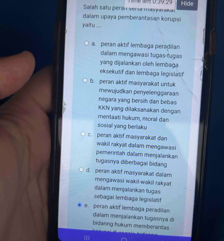 Time lêft 0:39:29 Hide
Salah satu peran serta masyarakat
dalam upaya pemberantasan korupsi
yaitu ....
a. peran aktif lembaga peradilan
dalam mengawasi tugas-tugas
yang dijalankan oleh lembaga
eksekutif dan lembaga legislatif
b. peran aktif masyarakat untuk
mewujudkan penyelenggaraan
negara yang bersih dan bebas
KKN yang dilaksanakan dengan
mentaati hukum, moral dan
sosial yang berlaku
c. peran aktif masyarakat dan
wakil rakyat dalam mengawasi
pemerintah dalam menjalankan
tugasnya diberbagai bidang
d. peran aktif masyarakat dalam
mengawasi wakil-wakil rakyat
dalam menjalankan tugas
sebagai lembaga legislatif
e. peran aktif lembaga peradilan
dalam menjalankan tugasnya di
bidanng hukum memberantas