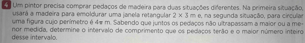 Um pintor precisa comprar pedaços de madeira para duas situações diferentes. Na primeira situação, 
usará a madeira para emoldurar uma janela retangular 2* 3m e, na segunda situação, para circular 
uma figura cujo perímetro é 4π m. Sabendo que juntos os pedaços não ultrapassam a maior ou a me- 
nor medida, determine o intervalo de comprimento que os pedaços terão e o maior número inteiro 
desse intervalo.