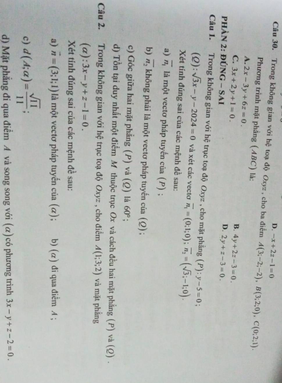 D. -x+2z-1=0
Câu 30. Trong không gian với hệ toạ độ Oxyz , cho ba điểm A(3;-2;-2),B(3;2;0),C(0;2;1).
Phương trình mặt phẳng (ABC) là:
A. 2x-3y+6z=0.
B.
C. 3x+2y+1=0. 4y+2z-3=0.
D.
PHÀN 2: DUNG-SAI 2y+z-3=0.
Câu 1. Trong không gian với hệ trục toạ độ Oxyz , cho mặt phẳng (P): y-5=0
(Q): sqrt(3)x-y-2024=0 và xét các vectơ overline n_1=(0;1;0);overline n_2=(sqrt(3);-1;0).
Xét tính đúng sai của các mệnh đề sau:
a) overline n_1 là một vectơ pháp tuyển cia(P);
b) overline n_2 không phải là một vectơ pháp tuyến của (Q) ;
c) Góc giữa hai mặt phẳng (P) và (Q) là 60°;
d) Tổn tại duy nhất một điểm M thuộc trục Ox và cách đều hai mặt phẳng (P) và (Q) .
Câu 2. Trong không gian với hệ trục toạ độ Oxyz , cho điểm A(1;3;2) và mặt phắng
(a): 3x-y+z-1=0.
Xét tính đúng sai của các mệnh đề sau:
a) vector n=(3;1;1) là một vectơ pháp tuyến của (α); b) (α) đi qua điểm A ;
c) d(A;alpha )= sqrt(11)/11 ;
d) Mặt phẳng đi qua điểm A và song song với (α)có phương trình 3x-y+z-2=0.