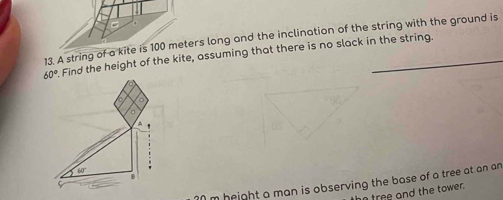 A string of a kite is 100 meters long and the inclination of the string with the ground is
60°. Find the height of the kite, assuming that there is no slack in the string. 
o 
。 
A 
-
60°
B
30m height a man is observing the base of a tree at an an 
ho tree and the tower.