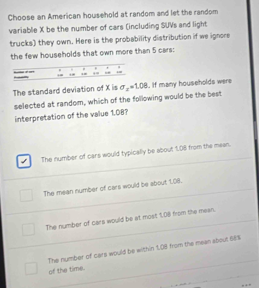 Choose an American household at random and let the random
variable X be the number of cars (including SUVs and light
trucks) they own. Here is the probability distribution if we ignore
the few households that own more than 5 cars:
The standard deviation of X is sigma _x=1.08. If many households were
selected at random, which of the following would be the best
interpretation of the value 1.08?
The number of cars would typically be about 1.08 from the mean.
The mean number of cars would be about 1.08.
The number of cars would be at most 1.08 from the mean.
The number of cars would be within 1.08 from the mean about 68%
of the time.