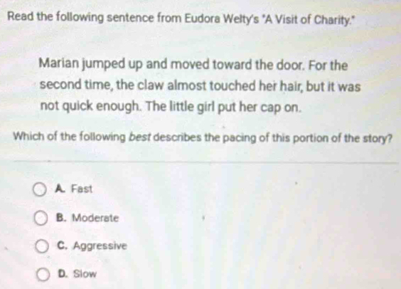 Read the following sentence from Eudora Wełty's "A Visit of Charity."
Marian jumped up and moved toward the door. For the
second time, the claw almost touched her hair, but it was
not quick enough. The little girl put her cap on.
Which of the following best describes the pacing of this portion of the story?
A. Fast
B. Moderate
C. Aggressive
D. Slow