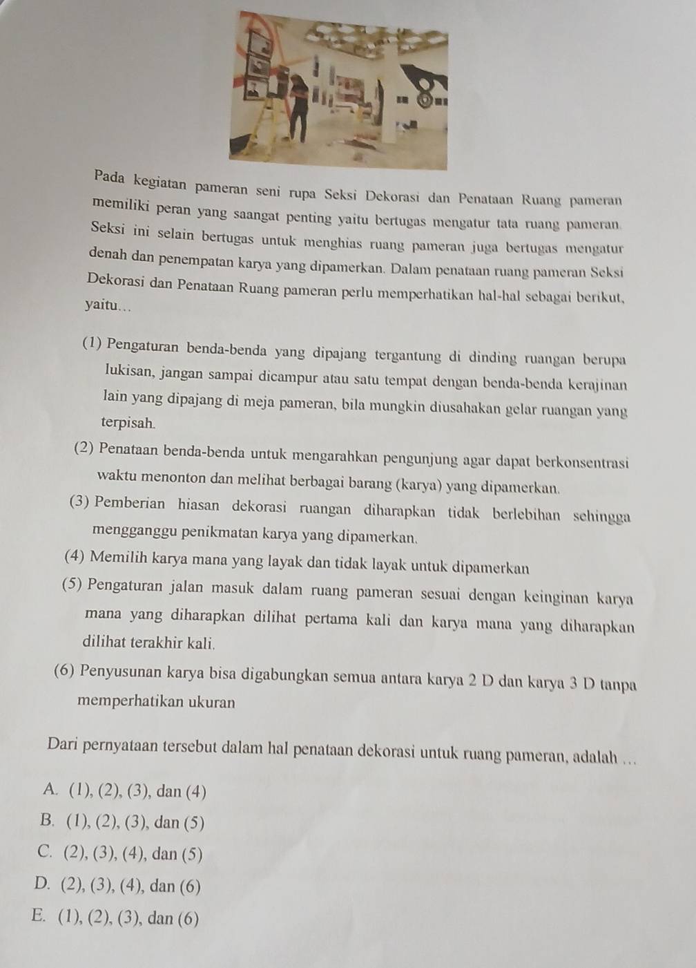 Pada kegiatan paran seni rupa Seksi Dekorasi dan Penataan Ruang pameran
memiliki peran yang saangat penting yaitu bertugas mengatur tata ruang pameran.
Seksi ini selain bertugas untuk menghias ruang pameran juga bertugas mengatur
denah dan penempatan karya yang dipamerkan. Dalam penataan ruang pameran Seksi
Dekorasi dan Penataan Ruang pameran perlu memperhatikan hal-hal sebagai berikut,
yaitu…
(1) Pengaturan benda-benda yang dipajang tergantung di dinding ruangan berupa
Iukisan, jangan sampai dicampur atau satu tempat dengan benda-benda kerajinan
lain yang dipajang di meja pameran, bila mungkin diusahakan gelar ruangan yang
terpisah.
(2) Penataan benda-benda untuk mengarahkan pengunjung agar dapat berkonsentrasi
waktu menonton dan melihat berbagai barang (karya) yang dipamerkan.
(3) Pemberian hiasan dekorasi ruangan diharapkan tidak berlebihan sehingga
mengganggu penikmatan karya yang dipamerkan.
(4) Memilih karya mana yang layak dan tidak layak untuk dipamerkan
(5) Pengaturan jalan masuk dalam ruang pameran sesuai dengan keinginan karya
mana yang diharapkan dilihat pertama kali dan karya mana yang diharapkan
dilihat terakhir kali.
(6) Penyusunan karya bisa digabungkan semua antara karya 2 D dan karya 3 D tanpa
memperhatikan ukuran
Dari pernyataan tersebut dalam hal penataan dekorasi untuk ruang pameran, adalah ...
A. (1),(2 ), (3), dan (4)
B. (1),(2) , (3), dan (5)
C. (2),(3),(4) , dan (5)
D. (2),(3),(4), dan (6)
E. (1),(2),(3) , dan (6)