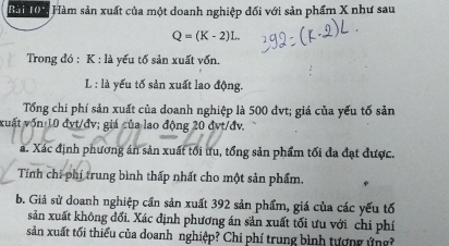 Hài 04 Hàm sản xuất của một doanh nghiệp đối với sản phẩm X như sau
Q=(K-2)L. 
Trong đó : K : là yếu tố sản xuất vốn.
L : là yếu tố sản xuất lao động. 
Tổng chi phí sản xuất của doanh nghiệp là 500 đvt; giá của yếu tố sản 
xuất vốn 10 đvt/đv; giá của lao động 20 đvt/đv. 
a. Xác định phương án sản xuất tối ưu, tổng sản phẩm tối đa đạt được. 
Tính chi phí trung bình thấp nhất cho một sản phẩm. 
b. Giả sử doanh nghiệp cần sản xuất 392 sản phẩm, giá của các yếu tố 
sản xuất không đổi. Xác định phương án sản xuất tối ưu với chi phí 
sản xuất tối thiểu của doanh nghiệp? Chi phí trung bình tượng ứng