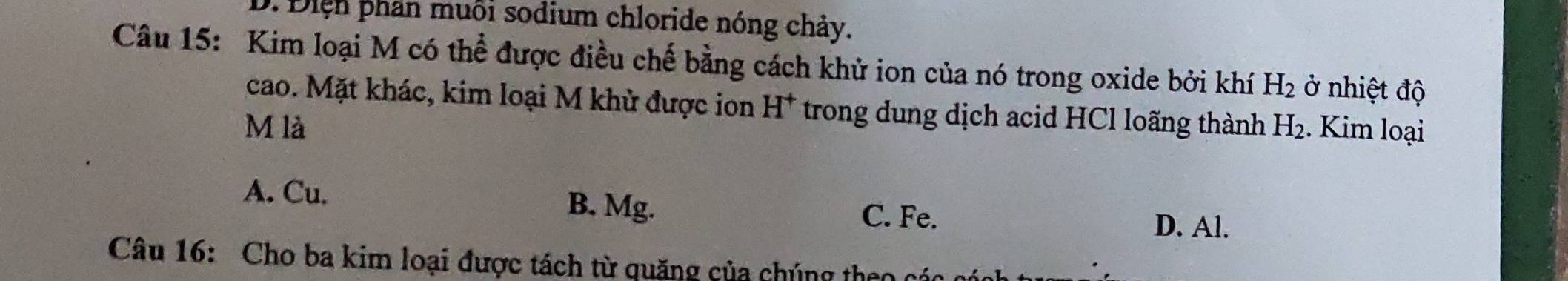 D. Điện phần muôi sodium chloride nóng chảy.
Câu 15: Kim loại M có thể được điều chế bằng cách khử ion của nó trong oxide bởi khí H_2 ở nhiệt độ
cao. Mặt khác, kim loại M khử được ion H^+ trong dung dịch acid HCl loãng thành
M là H_2. Kim loại
A. Cu. B. Mg. C. Fe.
D. Al.
Câu 16: Cho ba kim loại được tách từ quặng của chúng theo các