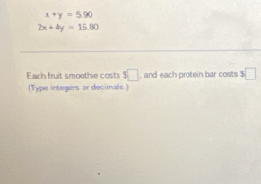 x+y=5.90
2x+4y=16.80
Each fruit smoothie costs $□ , and each protein bar costs $□
(Type integers or decimals.)