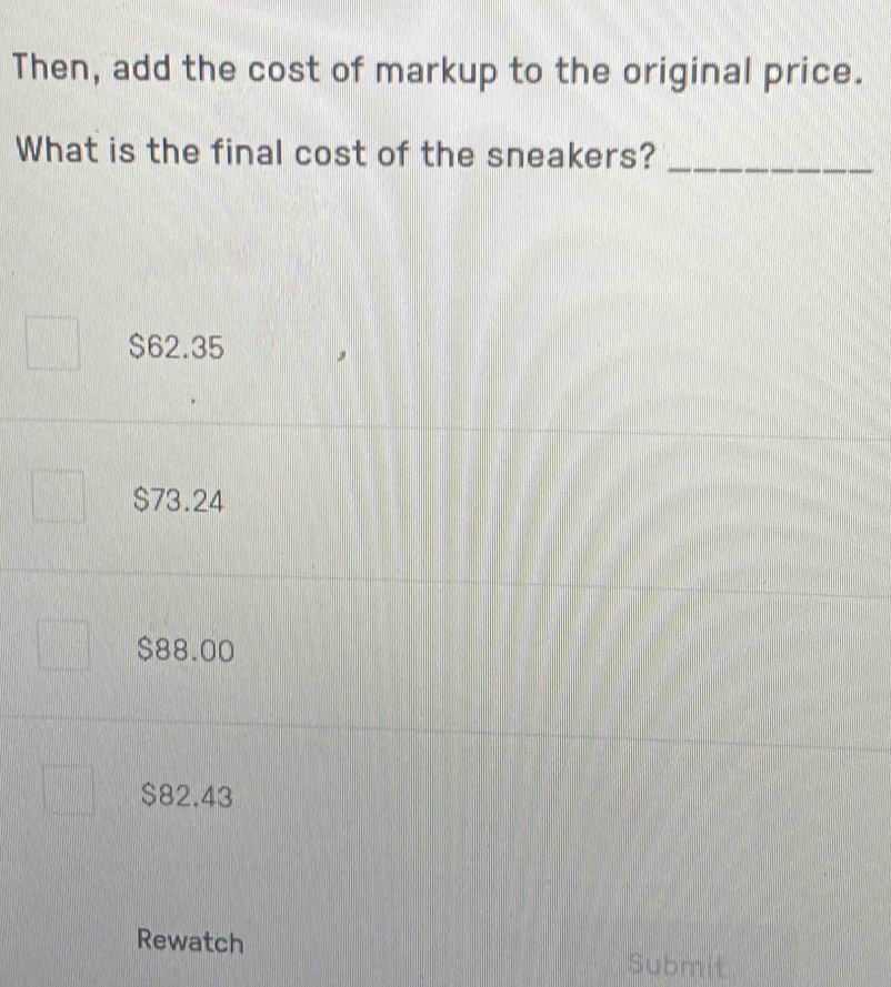 Then, add the cost of markup to the original price.
What is the final cost of the sneakers?_
$62.35
$73.24
$88.00
$82.43
Rewatch
Submit