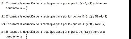 Encuentra la ecuación de la recta que pasa por el punto P(-2,-4) y tiene una 
pendiente m= 3/4 
22. Encuentra la ecuación de la recta que pasa por los puntos B1(1,2) y B2(4,-1)
23. Encuentra la ecuación de la recta que pasa por los puntos A1(2,3) y A2(5,7)
24. Encuentra la ecuación de la recta que pasa por el punto P(-4,0) y tiene una 
pendiente m= 5/2 