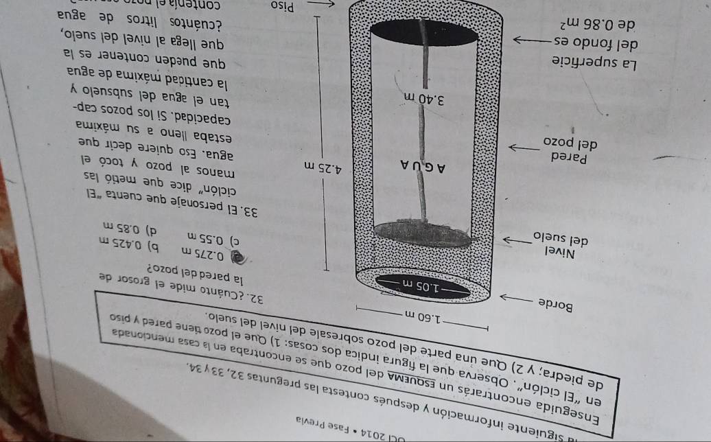 UC 2014 • Fase Prevía
a siguiente información y después contesta las preguntas 32, 33 y 34
Enseguida encontrarás un EsquEMA del pozo que se encontraba en la casa mencionada
en “El ciclón”, Observa que la figura indica dos cosas: 1) Que el pozo tiene pared y piso
de piedra; y 2) Que una parte del pozo s nível del suelo
32.¿Cuánto mide el grosor de
la pared del pozo?
0.275 m b) 0.425 m
c) 0.55 m d) 0.85 m
33. El personaje que cuenta “El
ciclón" dice que metió las
manos al pozo y tocó el
agua. Eso quiere decir que
estaba lleno a su máxima
capacidad. Si los pozos cap-
tan el agua del subsuelo y
la cantidad máxima de agua
que puéden contener es la
que llega al nivel del suelo,
¿cuántos litros de agua
Piso