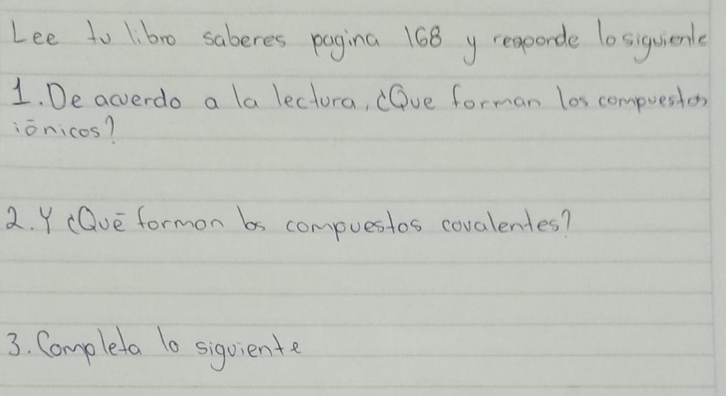 Lee to 1:bro saberes pagina 168 y reqporde lo siguienle 
1. De acverdo a la lectora, (Dve forman los compuestos 
ionicos? 
2. Y (Dve formon bs compuestos covalentes? 
3. Completa 1o sigviente