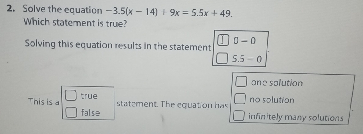 Solve the equation -3.5(x-14)+9x=5.5x+49. 
Which statement is true?
0=0
Solving this equation results in the statement
5.5=0
one solution
This is a true
statement. The equation has no solution
false infinitely many solutions