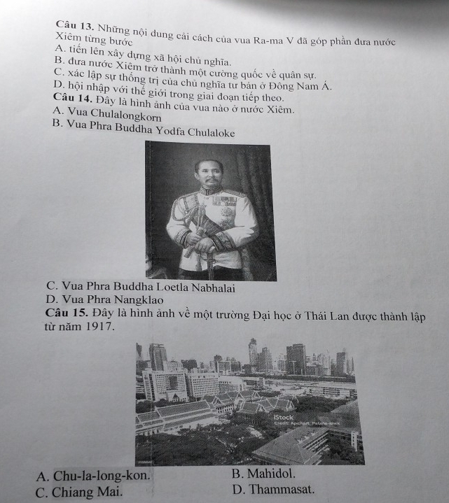 Những nội dung cải cách của vua Ra-ma V đã góp phần đưa nước
Xiêm từng bước A. tiến lên xây dựng xã hội chủ nghĩa.
B. đưa nước Xiêm trở thành một cường quốc về quân sự.
C. xác lập sự thống trị của chủ nghĩa tư bản ở Đông Nam Á.
D. hội nhập với thế giới trong giai đoạn tiếp theo.
Câu 14. Đây là hình ảnh của vua nào ở nước Xiêm.
A. Vua Chulalongkorn
B. Vua Phra Buddha Yodfa Chulaloke
C. Vua Phra Buddha Loetla Nabhalai
D. Vua Phra Nangklao
Câu 15. Đây là hình ảnh về một trường Đại học ở Thái Lan được thành lập
từ năm 1917.
A. Chu-la-long-kon. B. Mahidol.
C. Chiang Mai. D. Thammasat.