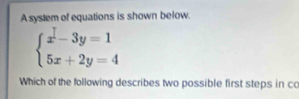 A syslem of equations is shown below.
beginarrayl x-3y=1 5x+2y=4endarray.
Which of the following describes two possible first steps in co