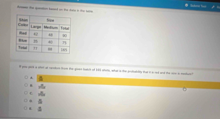 Subea Test
Arswer the question based on the data in the table
ll you pick a shirt at random from the given batch of 165 shirts, what is the probability that it is red and the size is medium?
A.  33/145 
B.  48/27225 
C.  30/27235 
D.  31/14x 
E.  68/165 