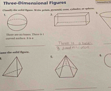 Three-Dimensional Figures Interactivs Es 
Classify the solid figure. Write prism, pyramid, cone, cylinder, or sphere. 
1 
2. 
3. 
There are no bases. There is t 
curved surface. It is a 
_,. 
_ 
_ 
lame the solid figure. 
4. 
5. 
6. 
_ 
_