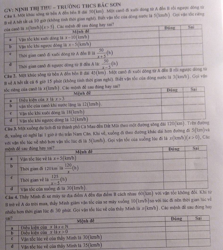 GV: NỊNH THị THU - TRườNG THCS BÁC SơN
Câu 1. Một khúc sông từ bến A đến bến B dài 50(km). Một canô đi xuôi đòng từ A đến B rồi ngược dòng từ
B về A hết tất cả 10 giờ (không tính thời gian nghi). Biết vận tốc của dòng nước là 5(km/h). Gọi vận tốc riêng
Câu 2. Một khúc sông từ bến A đến bến B dài 45
B về A hết tất cả 6 giờ 15 phút (không tính thời gian nghỉ). Biết vận tốc của dòng nước là 3(km/h). Gọi vận
g hay sai?
Câu 3. Một xuồng du lịch đi từ thành phố Cả Mau đến Đất Mũ
đi, xuồng có nghỉ lại 1 giờ ở thị trấn Nam Căn. Khi về, xuồng đi theo đường khác dài hơn đường đi 5(km)và
với vận tốc lúc về nhỏ hơn vận tốc lúc đi là 5(km/h). Gọi vận tốc của xuồng lúc đi là x(km/h) (x>0) , Các
Câu 4. Thầy Minh đi xe máy từ địa điểm A đến địa điểm B 
B trở về A do trời mưa, thầy Minh giảm vận tốc của xe máy xuống 10(km/h)so với lúc đi nên thời gian lúc về
nhiều hơn thời gian lúc đi 30 phút. Gọi vận tốc lúc về của thầy Minh là x(km/h). Các mệnh đề sau đúng hay