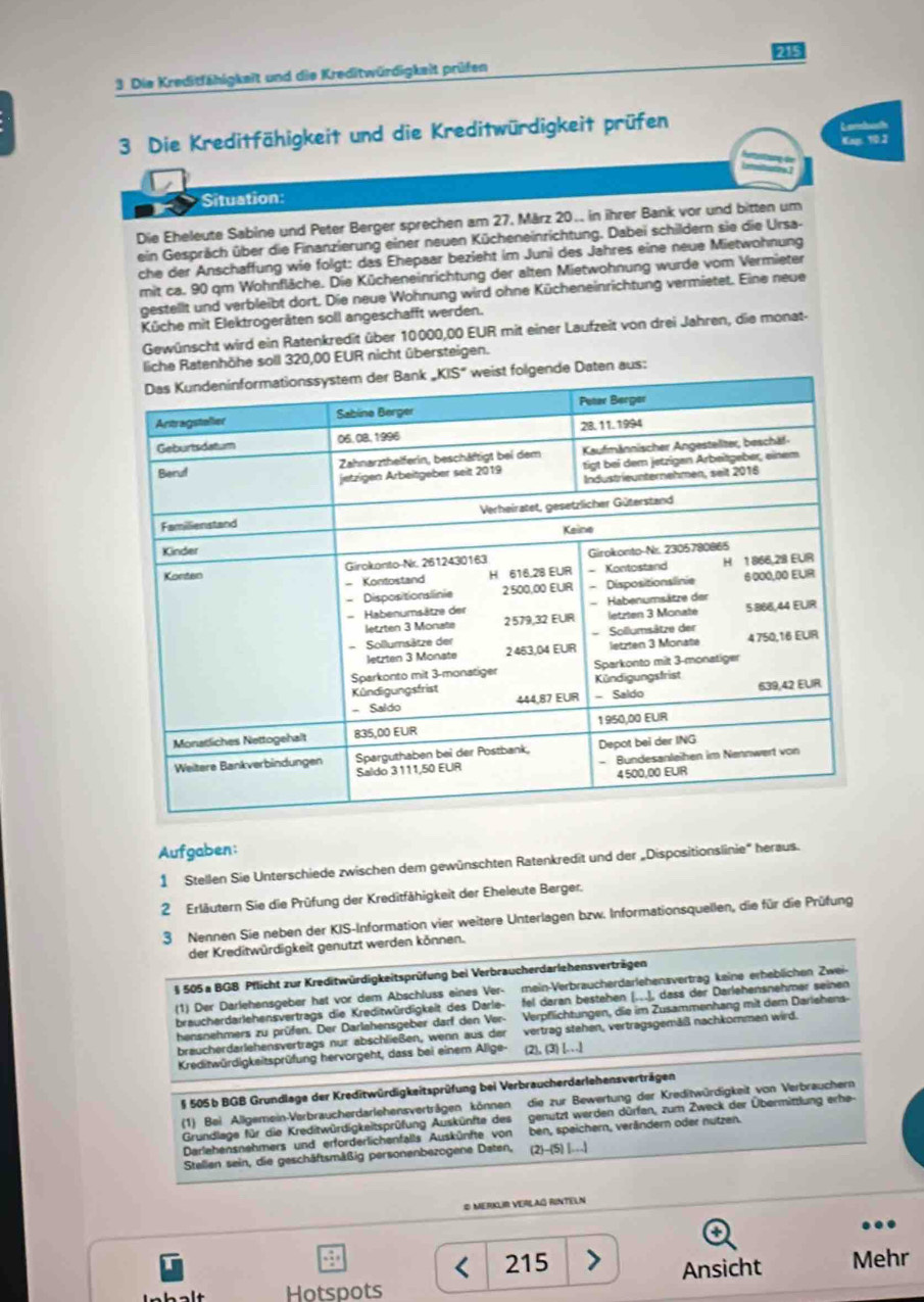 Die Kreditfähigkeit und die Kreditwürdigkeit prüfen
3 Die Kreditfähigkeit und die Kreditwürdigkeit prüfen
Landach
Kag: 10.3
Situation:
Die Eheleute Sabine und Peter Berger sprechen am 27. März 20. in ihrer Bank vor und bitten um
ein Gespräch über die Finanzierung einer neuen Kücheneinrichtung. Dabei schildern sie die Ursa-
che der Anschaffung wie folgt: das Ehepaar bezieht im Juni des Jahres eine neue Mietwohnung
mit ca. 90 qm Wohnfläche. Die Kücheneinrichtung der alten Mietwohnung wurde vom Vermieter
gestellt und verbleibt dort. Die neue Wohnung wird ohne Kücheneinrichtung vermietet. Eine neue
Küche mit Elektrogeräten soll angeschafft werden.
Gewünscht wird ein Ratenkredit über 10000,00 EUR mit einer Laufzeit von drei Jahren, die monat-
nhöhe soll 320,00 EUR nicht übersteigen.
Aufgaben:
1 Stellen Sie Unterschiede zwischen dem gewünschten Ratenkredit und der „Dispositionslinie' heraus.
2 Erläutern Sie die Prüfung der Kreditfähigkeit der Eheleute Berger.
3 Nennen Sie neben der KIS-Information vier weitere Unterlagen bzw. Informationsquellen, die für die Prüfung
der Kreditwürdigkeit genutzt werden können.
§ 505 a BGB Pflicht zur Kreditwürdigkeitsprüfung bei Verbraucherdarlehensverträgen
(1) Der Darlehensgeber hat vor dem Abschluss eines Ver- mein-Verbraucherdarlehensvertrag keine erheblichen Zwei-
braucherdarlehensvertrags die Kreditwürdigkeit des Darle- fel daran bestehen x+4=9) I, dass der Darlehensnehmer seinen
hensnehmers zu prüfen. Der Darlehensgeber darf den Ver- Verpflichtungen, die im Zusammenhang mit dem Darlehens-
braucherdarlehensvertrags nur abschließen, wenn aus der vertrag stehen, vertragsgemäß nachkormen wird.
Kreditwürdigkeitsprüfung hervorgeht, dass bei einem Alige- (2), (3) [.]
§ 505 b BGB Grundlage der Kreditwürdigkeitsprüfung bei Verbraucherdarlehensverträgen
(1) Bei Allgemein-Verbraucherdarlehensverträgen können die zur Bewertung der Kreditwürdigkeit von Verbrauchern
Grundlage für die Kreditwürdigkeitsprüfung Auskünfte des genutzt werden dürfen, zum Zweck der Übermittlung erhe-
Darlehensnehmers und erforderlichenfalls Auskünfte von ben, speichern, verändern oder nutzen.
Stellen sein, die geschäftsmäßig personenbezogene Daten, (2)-(5)1...)
# MeRKLR VERLaG RINTELN
215 Mehr
Ansicht
Hotspots