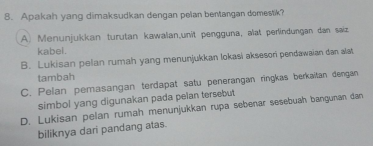 Apakah yang dimaksudkan dengan pelan bentangan domestik?
A. Menunjukkan turutan kawalan,unit pengguna, alat perlindungan dan saiz
kabel.
B. Lukisan pelan rumah yang menunjukkan lokasi aksesori pendawaian dan alat
tambah
C. Pelan pemasangan terdapat satu penerangan ringkas berkaitan dengan
simbol yang digunakan pada pelan tersebut
D. Lukisan pelan rumah menunjukkan rupa sebenar sesebuah bangunan dan
biliknya dari pandang atas.